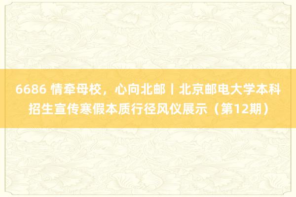 6686 情牵母校，心向北邮丨北京邮电大学本科招生宣传寒假本质行径风仪展示（第12期）