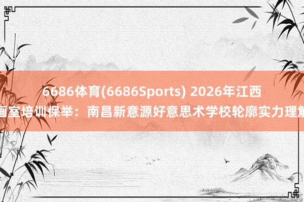 6686体育(6686Sports) 2026年江西画室培训保举：南昌新意源好意思术学校轮廓实力理解