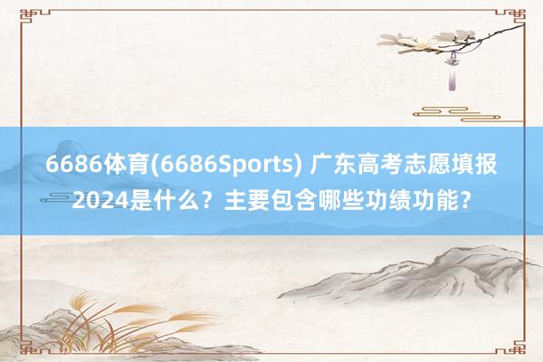 6686体育(6686Sports) 广东高考志愿填报2024是什么？主要包含哪些功绩功能？