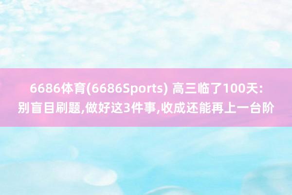 6686体育(6686Sports) 高三临了100天:别盲目刷题,做好这3件事,收成还能再上一台阶