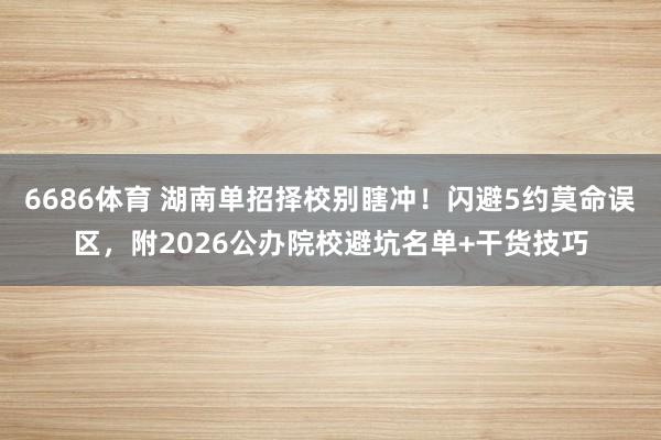 6686体育 湖南单招择校别瞎冲！闪避5约莫命误区，附2026公办院校避坑名单+干货技巧