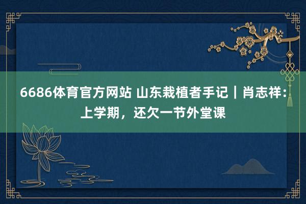 6686体育官方网站 山东栽植者手记｜肖志祥：上学期，还欠一节外堂课