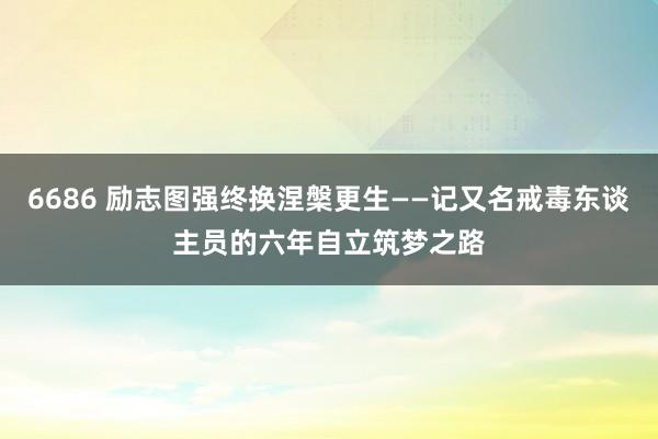 6686 励志图强终换涅槃更生——记又名戒毒东谈主员的六年自立筑梦之路