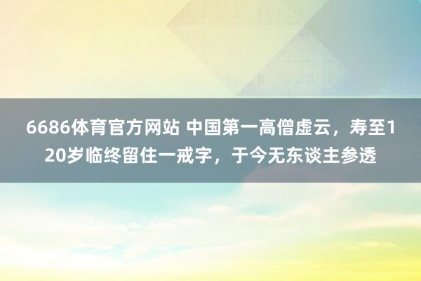 6686体育官方网站 中国第一高僧虚云，寿至120岁临终留住一戒字，于今无东谈主参透