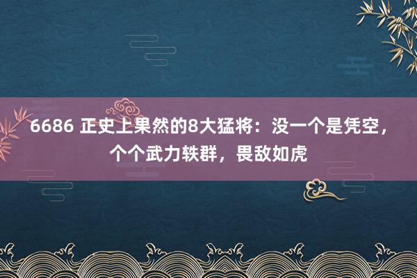 6686 正史上果然的8大猛将：没一个是凭空，个个武力轶群，畏敌如虎