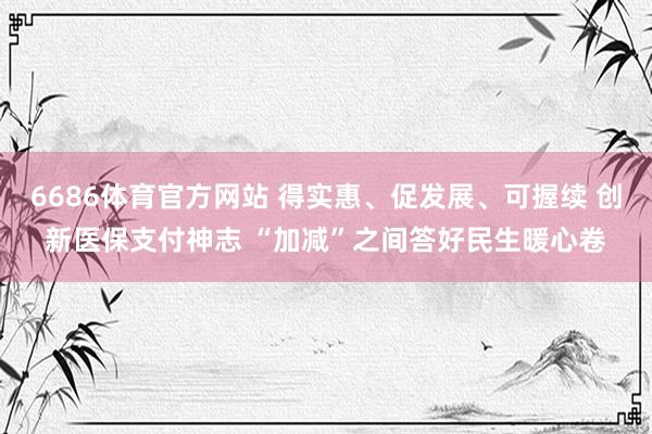6686体育官方网站 得实惠、促发展、可握续 创新医保支付神志 “加减”之间答好民生暖心卷