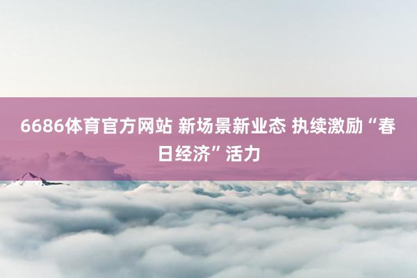 6686体育官方网站 新场景新业态 执续激励“春日经济”活力