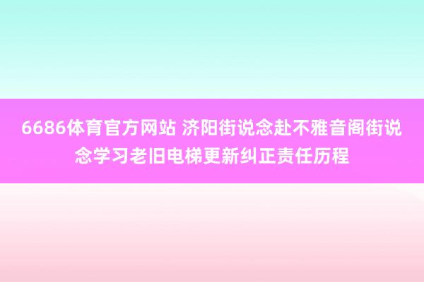 6686体育官方网站 济阳街说念赴不雅音阁街说念学习老旧电梯更新纠正责任历程