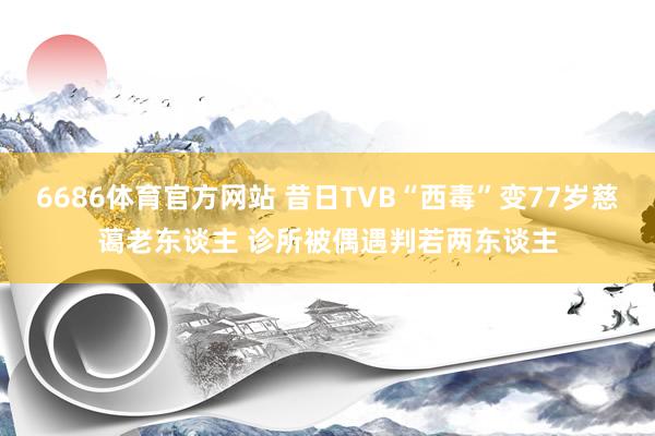 6686体育官方网站 昔日TVB“西毒”变77岁慈蔼老东谈主 诊所被偶遇判若两东谈主