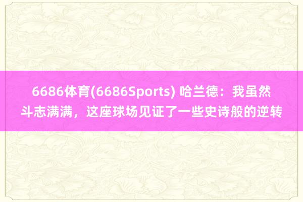 6686体育(6686Sports) 哈兰德：我虽然斗志满满，这座球场见证了一些史诗般的逆转
