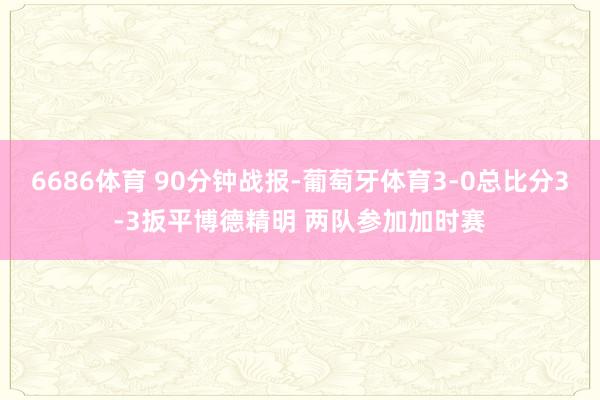 6686体育 90分钟战报-葡萄牙体育3-0总比分3-3扳平博德精明 两队参加加时赛