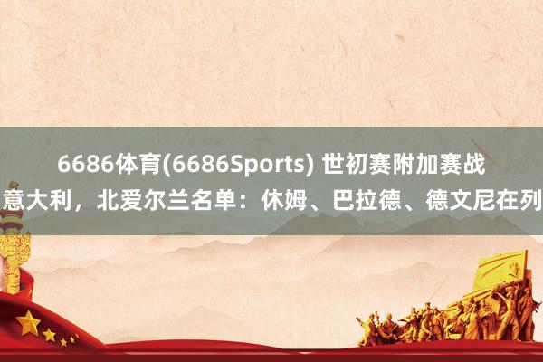 6686体育(6686Sports) 世初赛附加赛战意大利，北爱尔兰名单：休姆、巴拉德、德文尼在列
