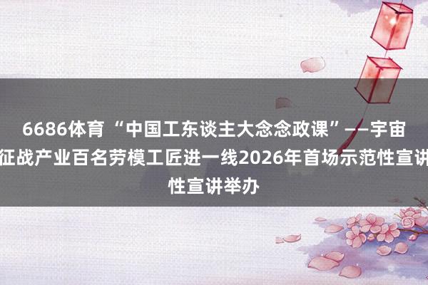 6686体育 “中国工东谈主大念念政课”——宇宙交通征战产业百名劳模工匠进一线2026年首场示范性宣讲举办