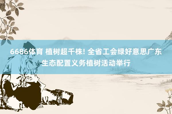6686体育 植树超千株! 全省工会绿好意思广东生态配置义务植树活动举行