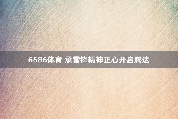 6686体育 承雷锋精神正心开启腾达