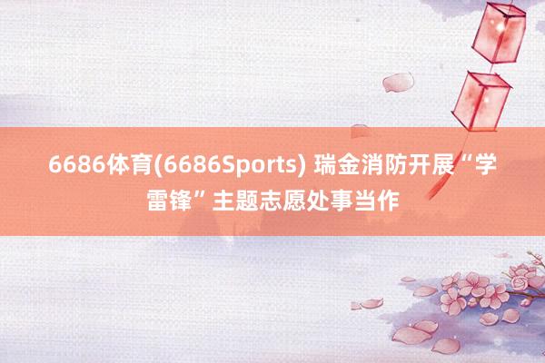 6686体育(6686Sports) 瑞金消防开展“学雷锋”主题志愿处事当作