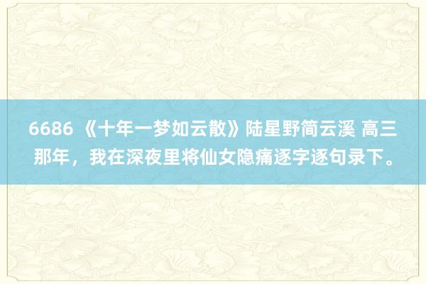 6686 《十年一梦如云散》陆星野简云溪 高三那年，我在深夜里将仙女隐痛逐字逐句录下。
