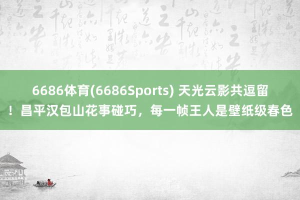6686体育(6686Sports) 天光云影共逗留！昌平汉包山花事碰巧，每一帧王人是壁纸级春色