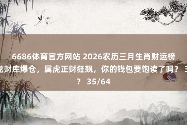6686体育官方网站 2026农历三月生肖财运榜：属龙财库爆仓，属虎正财狂飙，你的钱包要饱读了吗？ 35/64