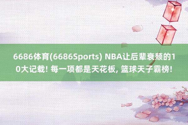 6686体育(6686Sports) NBA让后辈衰颓的10大记载! 每一项都是天花板， 篮球天子霸榜!