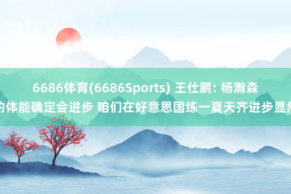 6686体育(6686Sports) 王仕鹏: 杨瀚森的体能确定会进步 咱们在好意思国练一夏天齐进步显然