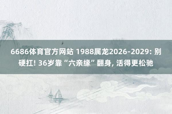 6686体育官方网站 1988属龙2026-2029: 别硬扛! 36岁靠“六亲缘”翻身, 活得更松驰