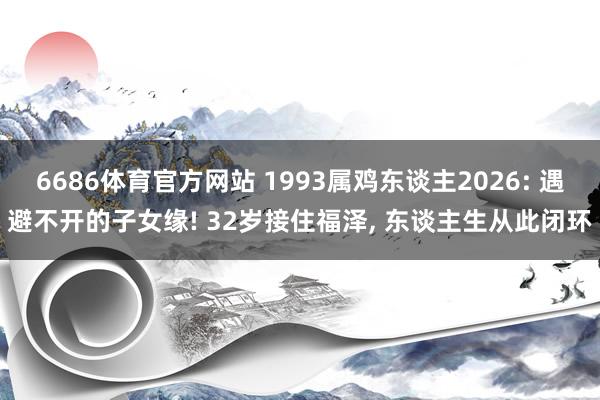 6686体育官方网站 1993属鸡东谈主2026: 遇避不开的子女缘! 32岁接住福泽, 东谈主生从此闭环
