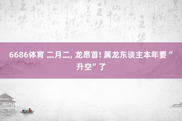 6686体育 二月二, 龙昂首! 属龙东谈主本年要“升空”了