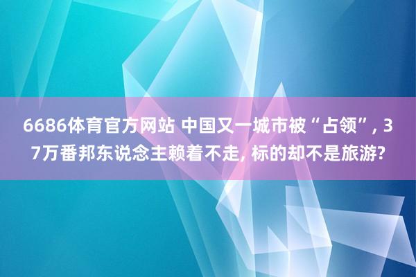 6686体育官方网站 中国又一城市被“占领”, 37万番邦东说念主赖着不走, 标的却不是旅游?