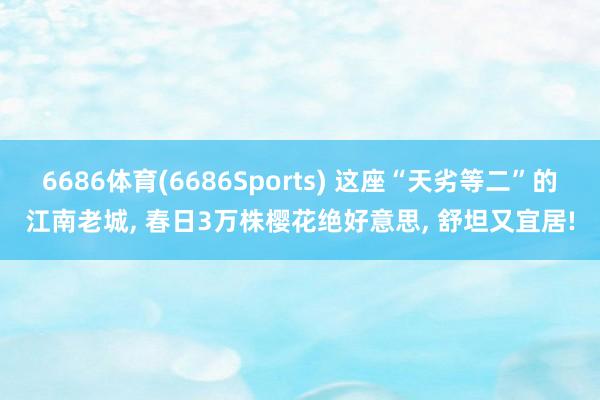 6686体育(6686Sports) 这座“天劣等二”的江南老城, 春日3万株樱花绝好意思, 舒坦又宜居!