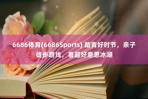 6686体育(6686Sports) 踏青好时节，亲子徒步路线，看超好意思冰湖