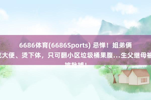 6686体育(6686Sports) 忌惮！姐弟俩被逼吃大便、烫下体，只可翻小区垃圾桶果腹…生父继母被批捕！
