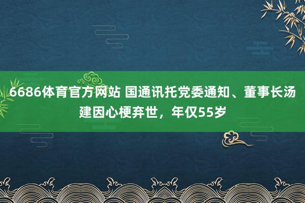 6686体育官方网站 国通讯托党委通知、董事长汤建因心梗弃世，年仅55岁