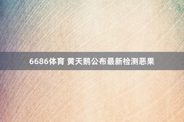 6686体育 黄天鹅公布最新检测恶果