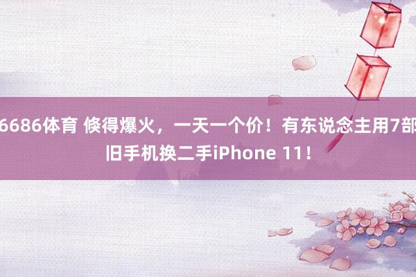 6686体育 倏得爆火，一天一个价！有东说念主用7部旧手机换二手iPhone 11！