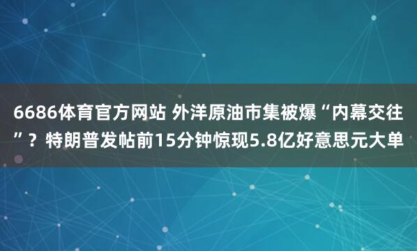 6686体育官方网站 外洋原油市集被爆“内幕交往”？特朗普发帖前15分钟惊现5.8亿好意思元大单