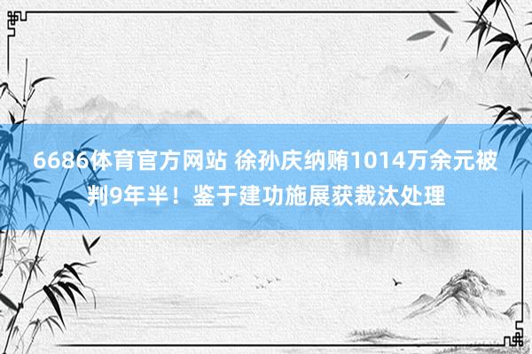 6686体育官方网站 徐孙庆纳贿1014万余元被判9年半！鉴于建功施展获裁汰处理