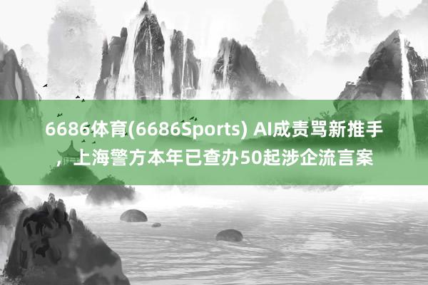 6686体育(6686Sports) AI成责骂新推手，上海警方本年已查办50起涉企流言案