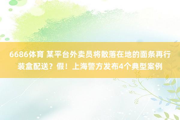 6686体育 某平台外卖员将散落在地的面条再行装盒配送？假！上海警方发布4个典型案例