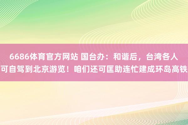 6686体育官方网站 国台办：和谐后，台湾各人可自驾到北京游览！咱们还可匡助连忙建成环岛高铁