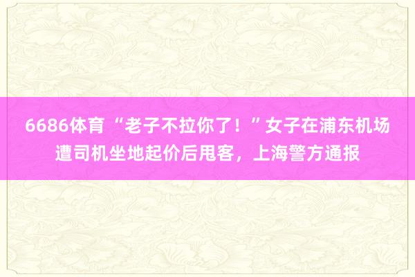 6686体育 “老子不拉你了！”女子在浦东机场遭司机坐地起价后甩客，上海警方通报