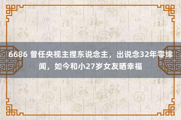 6686 曾任央视主捏东说念主，出说念32年零绯闻，如今和小27岁女友晒幸福