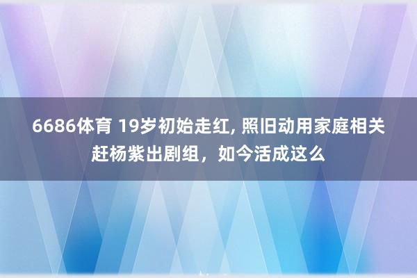 6686体育 19岁初始走红, 照旧动用家庭相关赶杨紫出剧组，如今活成这么
