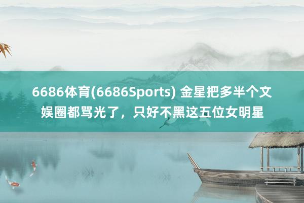 6686体育(6686Sports) 金星把多半个文娱圈都骂光了，只好不黑这五位女明星