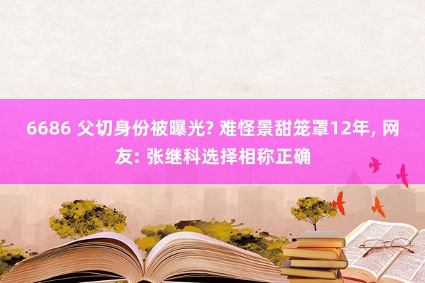 6686 父切身份被曝光? 难怪景甜笼罩12年, 网友: 张继科选择相称正确