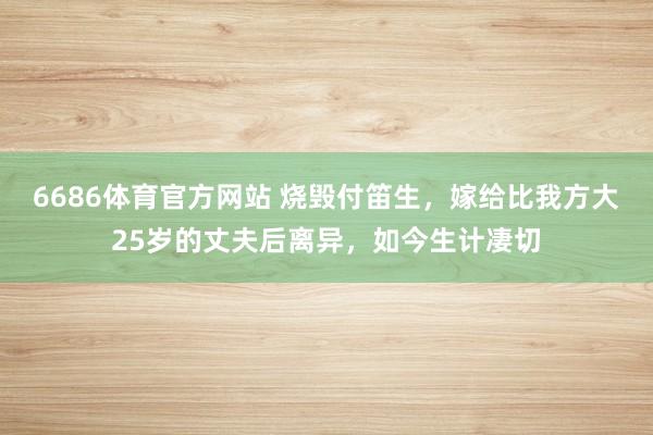 6686体育官方网站 烧毁付笛生，嫁给比我方大25岁的丈夫后离异，如今生计凄切