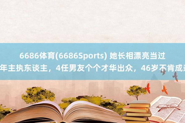 6686体育(6686Sports) 她长相漂亮当过8年主执东谈主，4任男友个个才华出众，46岁不肯成亲