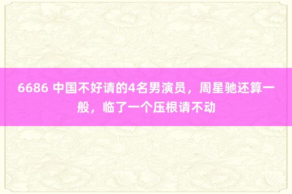 6686 中国不好请的4名男演员，周星驰还算一般，临了一个压根请不动