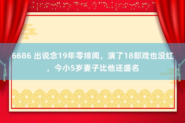 6686 出说念19年零绯闻，演了18部戏也没红，今小5岁妻子比他还盛名