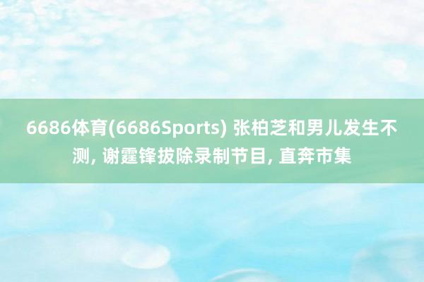 6686体育(6686Sports) 张柏芝和男儿发生不测, 谢霆锋拔除录制节目, 直奔市集
